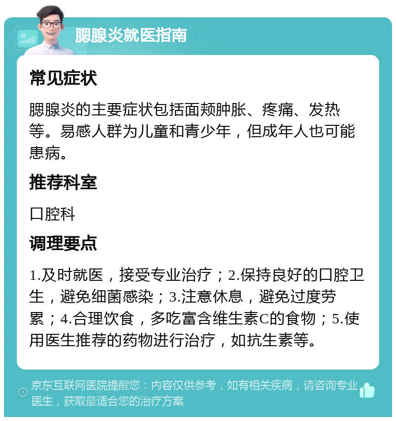 腮腺炎就医指南 常见症状 腮腺炎的主要症状包括面颊肿胀、疼痛、发热等。易感人群为儿童和青少年，但成年人也可能患病。 推荐科室 口腔科 调理要点 1.及时就医，接受专业治疗；2.保持良好的口腔卫生，避免细菌感染；3.注意休息，避免过度劳累；4.合理饮食，多吃富含维生素C的食物；5.使用医生推荐的药物进行治疗，如抗生素等。