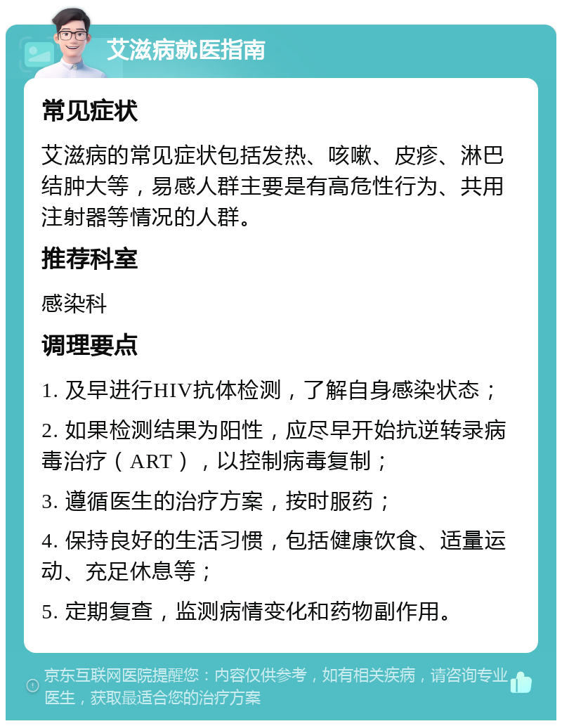 艾滋病就医指南 常见症状 艾滋病的常见症状包括发热、咳嗽、皮疹、淋巴结肿大等，易感人群主要是有高危性行为、共用注射器等情况的人群。 推荐科室 感染科 调理要点 1. 及早进行HIV抗体检测，了解自身感染状态； 2. 如果检测结果为阳性，应尽早开始抗逆转录病毒治疗（ART），以控制病毒复制； 3. 遵循医生的治疗方案，按时服药； 4. 保持良好的生活习惯，包括健康饮食、适量运动、充足休息等； 5. 定期复查，监测病情变化和药物副作用。