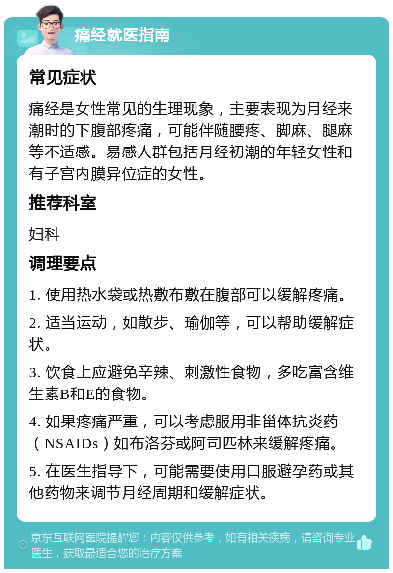 痛经就医指南 常见症状 痛经是女性常见的生理现象，主要表现为月经来潮时的下腹部疼痛，可能伴随腰疼、脚麻、腿麻等不适感。易感人群包括月经初潮的年轻女性和有子宫内膜异位症的女性。 推荐科室 妇科 调理要点 1. 使用热水袋或热敷布敷在腹部可以缓解疼痛。 2. 适当运动，如散步、瑜伽等，可以帮助缓解症状。 3. 饮食上应避免辛辣、刺激性食物，多吃富含维生素B和E的食物。 4. 如果疼痛严重，可以考虑服用非甾体抗炎药（NSAIDs）如布洛芬或阿司匹林来缓解疼痛。 5. 在医生指导下，可能需要使用口服避孕药或其他药物来调节月经周期和缓解症状。