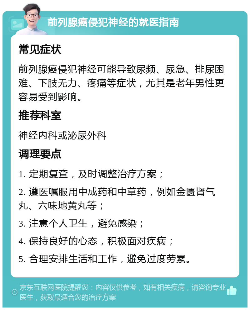 前列腺癌侵犯神经的就医指南 常见症状 前列腺癌侵犯神经可能导致尿频、尿急、排尿困难、下肢无力、疼痛等症状，尤其是老年男性更容易受到影响。 推荐科室 神经内科或泌尿外科 调理要点 1. 定期复查，及时调整治疗方案； 2. 遵医嘱服用中成药和中草药，例如金匮肾气丸、六味地黄丸等； 3. 注意个人卫生，避免感染； 4. 保持良好的心态，积极面对疾病； 5. 合理安排生活和工作，避免过度劳累。