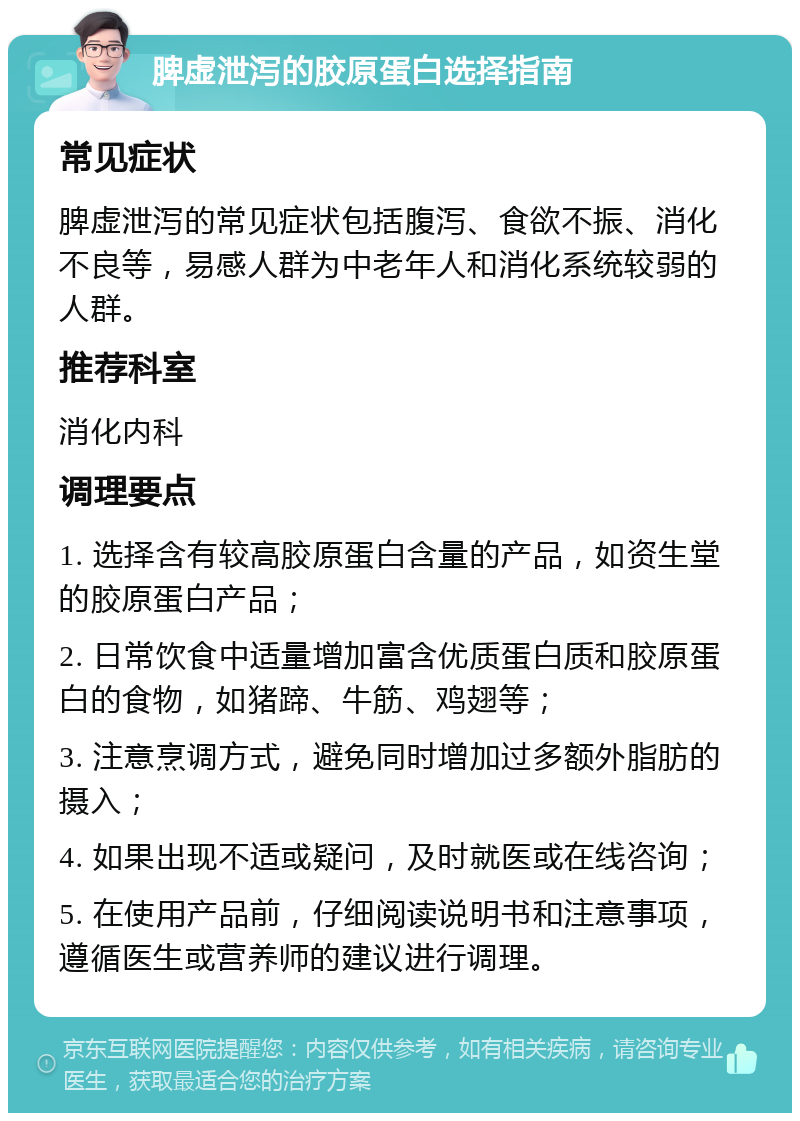 脾虚泄泻的胶原蛋白选择指南 常见症状 脾虚泄泻的常见症状包括腹泻、食欲不振、消化不良等，易感人群为中老年人和消化系统较弱的人群。 推荐科室 消化内科 调理要点 1. 选择含有较高胶原蛋白含量的产品，如资生堂的胶原蛋白产品； 2. 日常饮食中适量增加富含优质蛋白质和胶原蛋白的食物，如猪蹄、牛筋、鸡翅等； 3. 注意烹调方式，避免同时增加过多额外脂肪的摄入； 4. 如果出现不适或疑问，及时就医或在线咨询； 5. 在使用产品前，仔细阅读说明书和注意事项，遵循医生或营养师的建议进行调理。