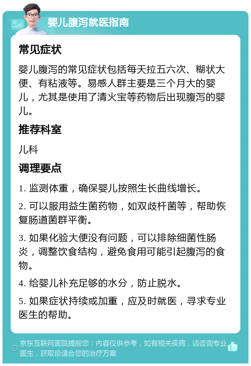 婴儿腹泻就医指南 常见症状 婴儿腹泻的常见症状包括每天拉五六次、糊状大便、有粘液等。易感人群主要是三个月大的婴儿，尤其是使用了清火宝等药物后出现腹泻的婴儿。 推荐科室 儿科 调理要点 1. 监测体重，确保婴儿按照生长曲线增长。 2. 可以服用益生菌药物，如双歧杆菌等，帮助恢复肠道菌群平衡。 3. 如果化验大便没有问题，可以排除细菌性肠炎，调整饮食结构，避免食用可能引起腹泻的食物。 4. 给婴儿补充足够的水分，防止脱水。 5. 如果症状持续或加重，应及时就医，寻求专业医生的帮助。