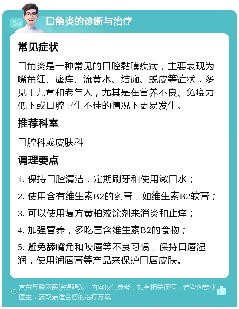 口角炎的诊断与治疗 常见症状 口角炎是一种常见的口腔黏膜疾病，主要表现为嘴角红、瘙痒、流黄水、结痂、蜕皮等症状，多见于儿童和老年人，尤其是在营养不良、免疫力低下或口腔卫生不佳的情况下更易发生。 推荐科室 口腔科或皮肤科 调理要点 1. 保持口腔清洁，定期刷牙和使用漱口水； 2. 使用含有维生素B2的药膏，如维生素B2软膏； 3. 可以使用复方黄柏液涂剂来消炎和止痒； 4. 加强营养，多吃富含维生素B2的食物； 5. 避免舔嘴角和咬唇等不良习惯，保持口唇湿润，使用润唇膏等产品来保护口唇皮肤。