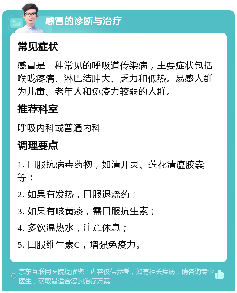 感冒的诊断与治疗 常见症状 感冒是一种常见的呼吸道传染病，主要症状包括喉咙疼痛、淋巴结肿大、乏力和低热。易感人群为儿童、老年人和免疫力较弱的人群。 推荐科室 呼吸内科或普通内科 调理要点 1. 口服抗病毒药物，如清开灵、莲花清瘟胶囊等； 2. 如果有发热，口服退烧药； 3. 如果有咳黄痰，需口服抗生素； 4. 多饮温热水，注意休息； 5. 口服维生素C，增强免疫力。