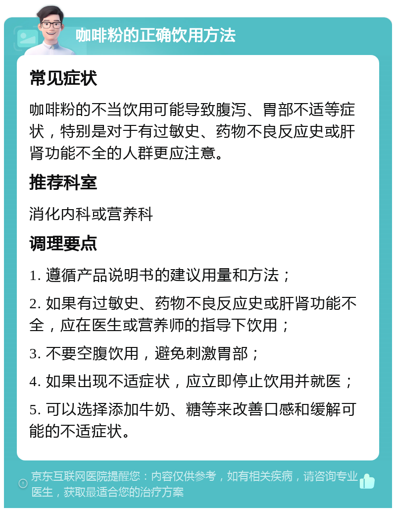 咖啡粉的正确饮用方法 常见症状 咖啡粉的不当饮用可能导致腹泻、胃部不适等症状，特别是对于有过敏史、药物不良反应史或肝肾功能不全的人群更应注意。 推荐科室 消化内科或营养科 调理要点 1. 遵循产品说明书的建议用量和方法； 2. 如果有过敏史、药物不良反应史或肝肾功能不全，应在医生或营养师的指导下饮用； 3. 不要空腹饮用，避免刺激胃部； 4. 如果出现不适症状，应立即停止饮用并就医； 5. 可以选择添加牛奶、糖等来改善口感和缓解可能的不适症状。