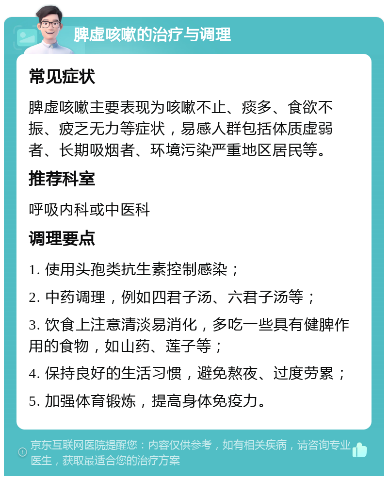 脾虚咳嗽的治疗与调理 常见症状 脾虚咳嗽主要表现为咳嗽不止、痰多、食欲不振、疲乏无力等症状，易感人群包括体质虚弱者、长期吸烟者、环境污染严重地区居民等。 推荐科室 呼吸内科或中医科 调理要点 1. 使用头孢类抗生素控制感染； 2. 中药调理，例如四君子汤、六君子汤等； 3. 饮食上注意清淡易消化，多吃一些具有健脾作用的食物，如山药、莲子等； 4. 保持良好的生活习惯，避免熬夜、过度劳累； 5. 加强体育锻炼，提高身体免疫力。