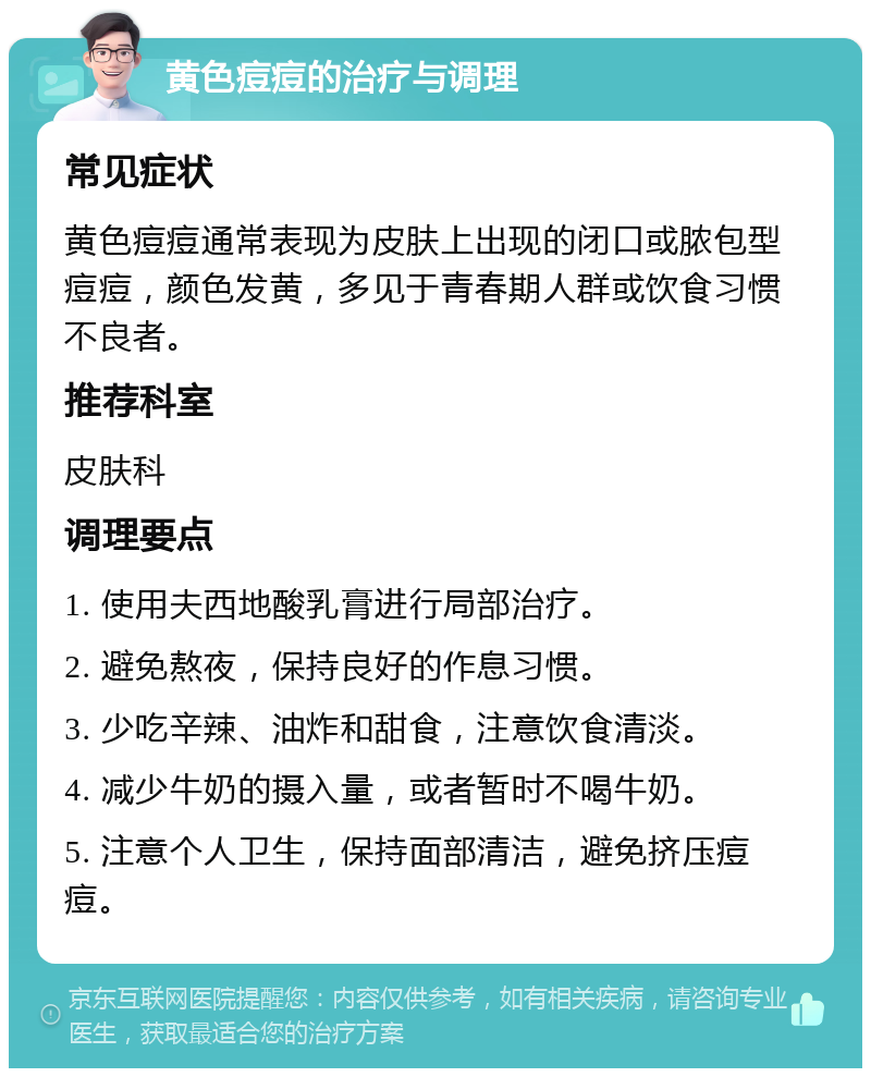 黄色痘痘的治疗与调理 常见症状 黄色痘痘通常表现为皮肤上出现的闭口或脓包型痘痘，颜色发黄，多见于青春期人群或饮食习惯不良者。 推荐科室 皮肤科 调理要点 1. 使用夫西地酸乳膏进行局部治疗。 2. 避免熬夜，保持良好的作息习惯。 3. 少吃辛辣、油炸和甜食，注意饮食清淡。 4. 减少牛奶的摄入量，或者暂时不喝牛奶。 5. 注意个人卫生，保持面部清洁，避免挤压痘痘。