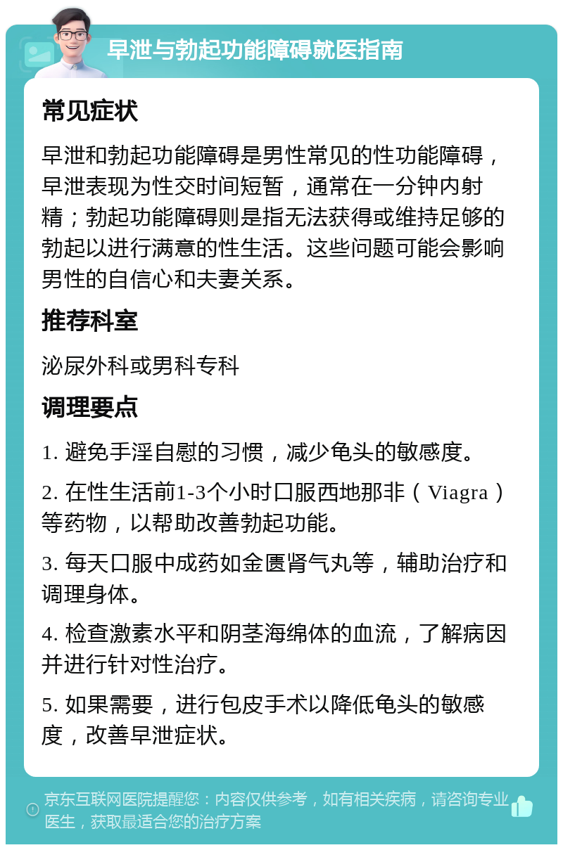 早泄与勃起功能障碍就医指南 常见症状 早泄和勃起功能障碍是男性常见的性功能障碍，早泄表现为性交时间短暂，通常在一分钟内射精；勃起功能障碍则是指无法获得或维持足够的勃起以进行满意的性生活。这些问题可能会影响男性的自信心和夫妻关系。 推荐科室 泌尿外科或男科专科 调理要点 1. 避免手淫自慰的习惯，减少龟头的敏感度。 2. 在性生活前1-3个小时口服西地那非（Viagra）等药物，以帮助改善勃起功能。 3. 每天口服中成药如金匮肾气丸等，辅助治疗和调理身体。 4. 检查激素水平和阴茎海绵体的血流，了解病因并进行针对性治疗。 5. 如果需要，进行包皮手术以降低龟头的敏感度，改善早泄症状。