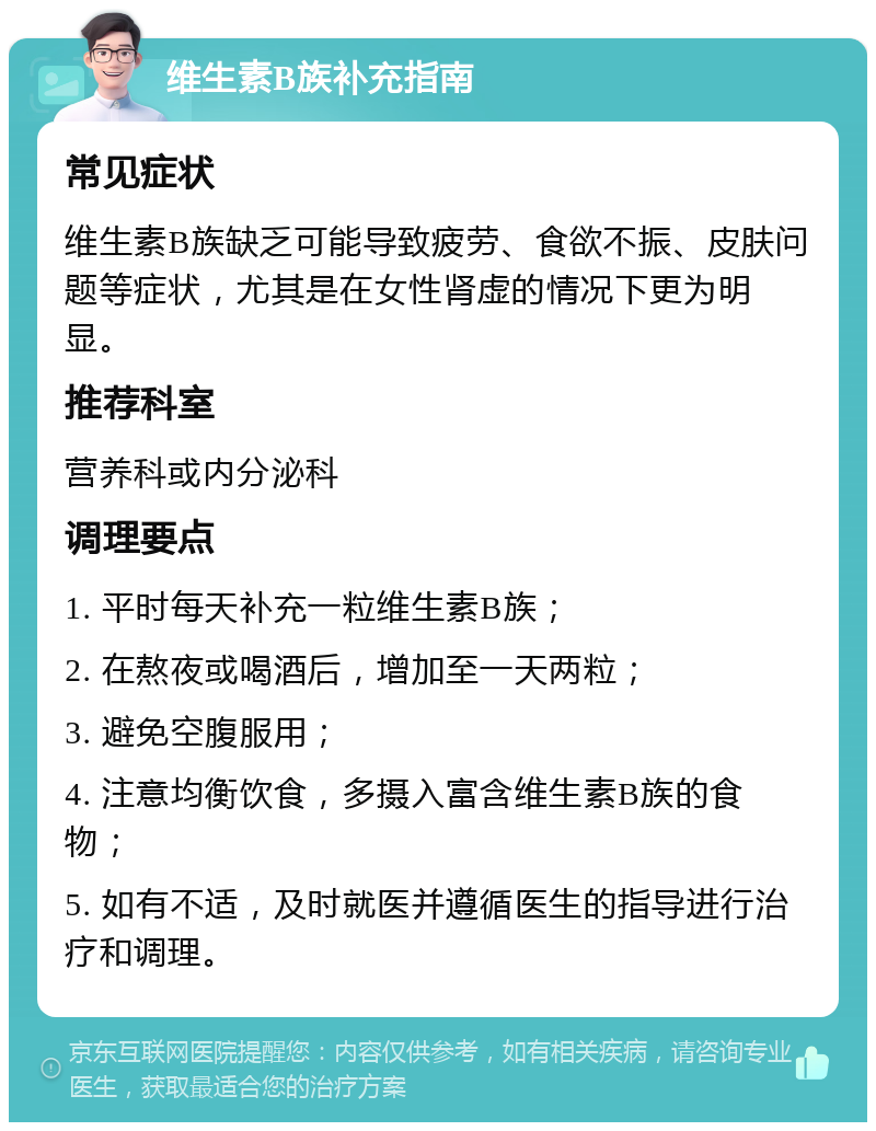 维生素B族补充指南 常见症状 维生素B族缺乏可能导致疲劳、食欲不振、皮肤问题等症状，尤其是在女性肾虚的情况下更为明显。 推荐科室 营养科或内分泌科 调理要点 1. 平时每天补充一粒维生素B族； 2. 在熬夜或喝酒后，增加至一天两粒； 3. 避免空腹服用； 4. 注意均衡饮食，多摄入富含维生素B族的食物； 5. 如有不适，及时就医并遵循医生的指导进行治疗和调理。