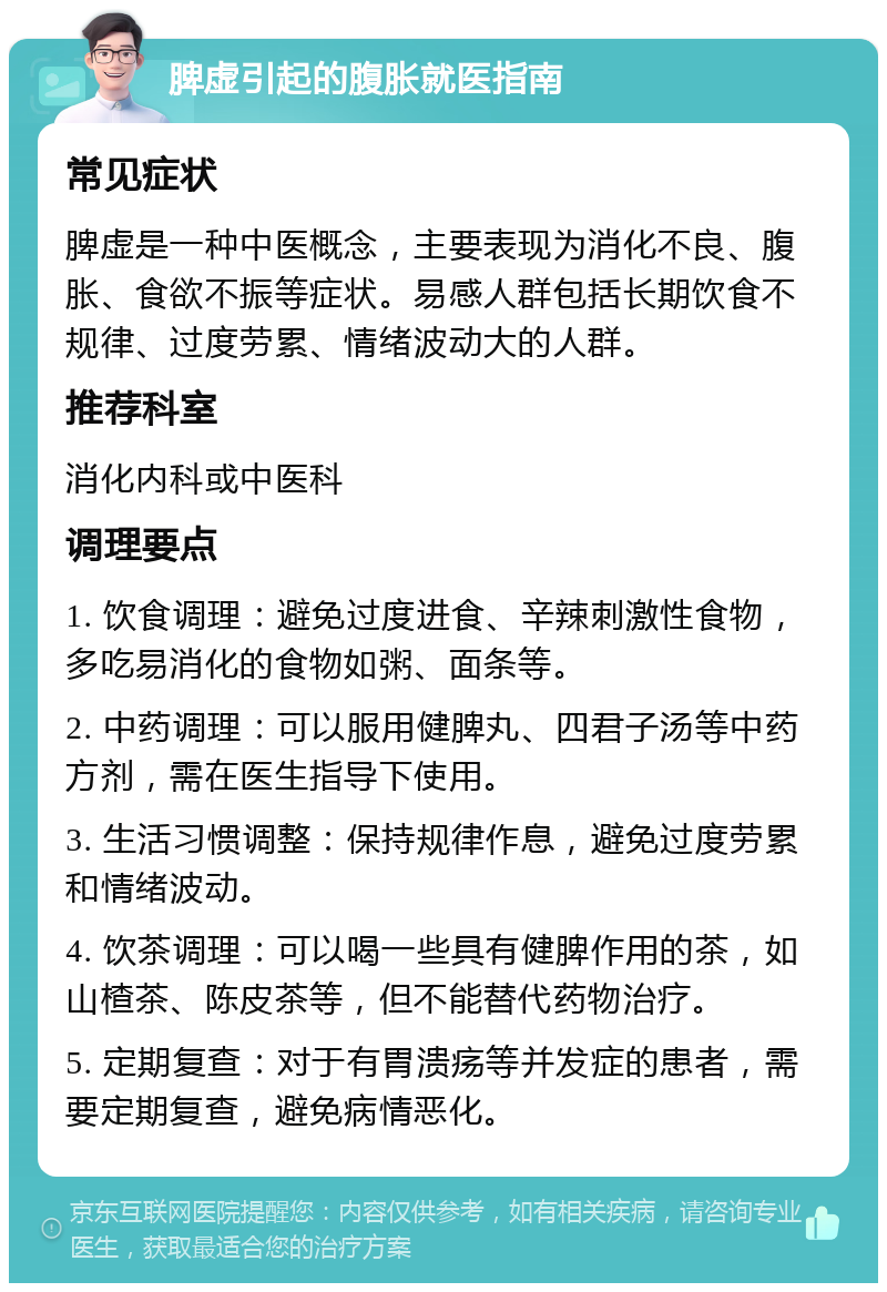 脾虚引起的腹胀就医指南 常见症状 脾虚是一种中医概念，主要表现为消化不良、腹胀、食欲不振等症状。易感人群包括长期饮食不规律、过度劳累、情绪波动大的人群。 推荐科室 消化内科或中医科 调理要点 1. 饮食调理：避免过度进食、辛辣刺激性食物，多吃易消化的食物如粥、面条等。 2. 中药调理：可以服用健脾丸、四君子汤等中药方剂，需在医生指导下使用。 3. 生活习惯调整：保持规律作息，避免过度劳累和情绪波动。 4. 饮茶调理：可以喝一些具有健脾作用的茶，如山楂茶、陈皮茶等，但不能替代药物治疗。 5. 定期复查：对于有胃溃疡等并发症的患者，需要定期复查，避免病情恶化。