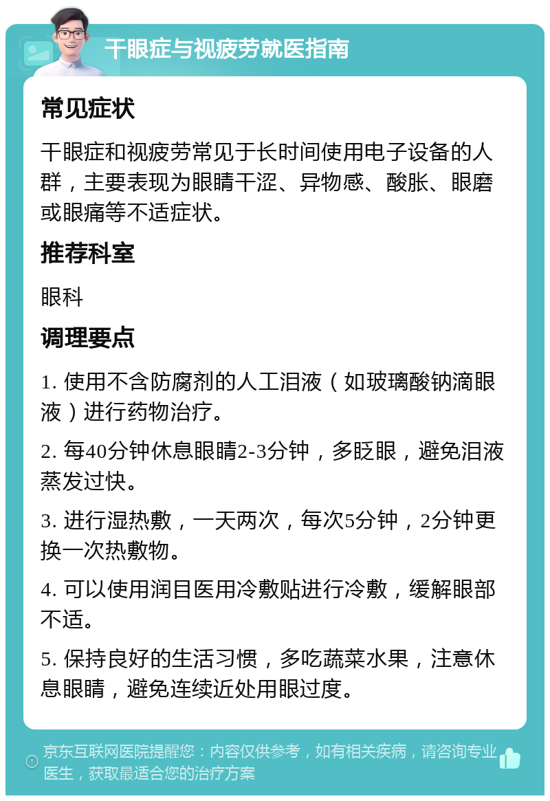 干眼症与视疲劳就医指南 常见症状 干眼症和视疲劳常见于长时间使用电子设备的人群，主要表现为眼睛干涩、异物感、酸胀、眼磨或眼痛等不适症状。 推荐科室 眼科 调理要点 1. 使用不含防腐剂的人工泪液（如玻璃酸钠滴眼液）进行药物治疗。 2. 每40分钟休息眼睛2-3分钟，多眨眼，避免泪液蒸发过快。 3. 进行湿热敷，一天两次，每次5分钟，2分钟更换一次热敷物。 4. 可以使用润目医用冷敷贴进行冷敷，缓解眼部不适。 5. 保持良好的生活习惯，多吃蔬菜水果，注意休息眼睛，避免连续近处用眼过度。