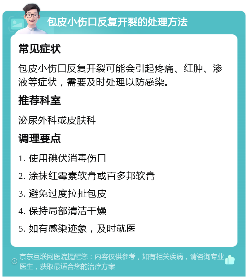 包皮小伤口反复开裂的处理方法 常见症状 包皮小伤口反复开裂可能会引起疼痛、红肿、渗液等症状，需要及时处理以防感染。 推荐科室 泌尿外科或皮肤科 调理要点 1. 使用碘伏消毒伤口 2. 涂抹红霉素软膏或百多邦软膏 3. 避免过度拉扯包皮 4. 保持局部清洁干燥 5. 如有感染迹象，及时就医