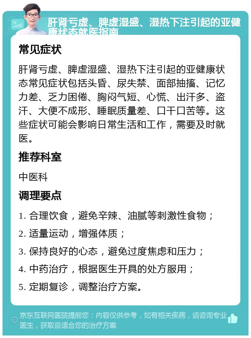 肝肾亏虚、脾虚湿盛、湿热下注引起的亚健康状态就医指南 常见症状 肝肾亏虚、脾虚湿盛、湿热下注引起的亚健康状态常见症状包括头昏、尿失禁、面部抽搐、记忆力差、乏力困倦、胸闷气短、心慌、出汗多、盗汗、大便不成形、睡眠质量差、口干口苦等。这些症状可能会影响日常生活和工作，需要及时就医。 推荐科室 中医科 调理要点 1. 合理饮食，避免辛辣、油腻等刺激性食物； 2. 适量运动，增强体质； 3. 保持良好的心态，避免过度焦虑和压力； 4. 中药治疗，根据医生开具的处方服用； 5. 定期复诊，调整治疗方案。