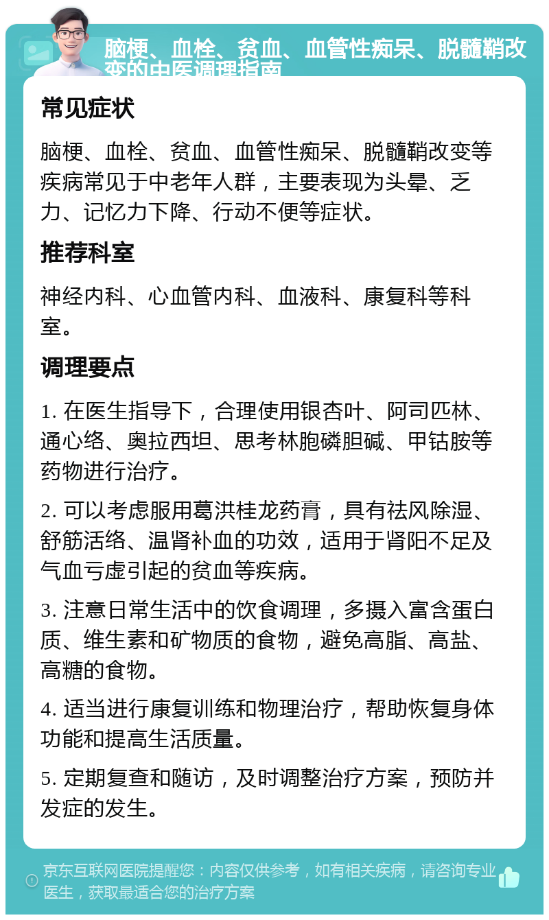 脑梗、血栓、贫血、血管性痴呆、脱髓鞘改变的中医调理指南 常见症状 脑梗、血栓、贫血、血管性痴呆、脱髓鞘改变等疾病常见于中老年人群，主要表现为头晕、乏力、记忆力下降、行动不便等症状。 推荐科室 神经内科、心血管内科、血液科、康复科等科室。 调理要点 1. 在医生指导下，合理使用银杏叶、阿司匹林、通心络、奥拉西坦、思考林胞磷胆碱、甲钴胺等药物进行治疗。 2. 可以考虑服用葛洪桂龙药膏，具有祛风除湿、舒筋活络、温肾补血的功效，适用于肾阳不足及气血亏虚引起的贫血等疾病。 3. 注意日常生活中的饮食调理，多摄入富含蛋白质、维生素和矿物质的食物，避免高脂、高盐、高糖的食物。 4. 适当进行康复训练和物理治疗，帮助恢复身体功能和提高生活质量。 5. 定期复查和随访，及时调整治疗方案，预防并发症的发生。