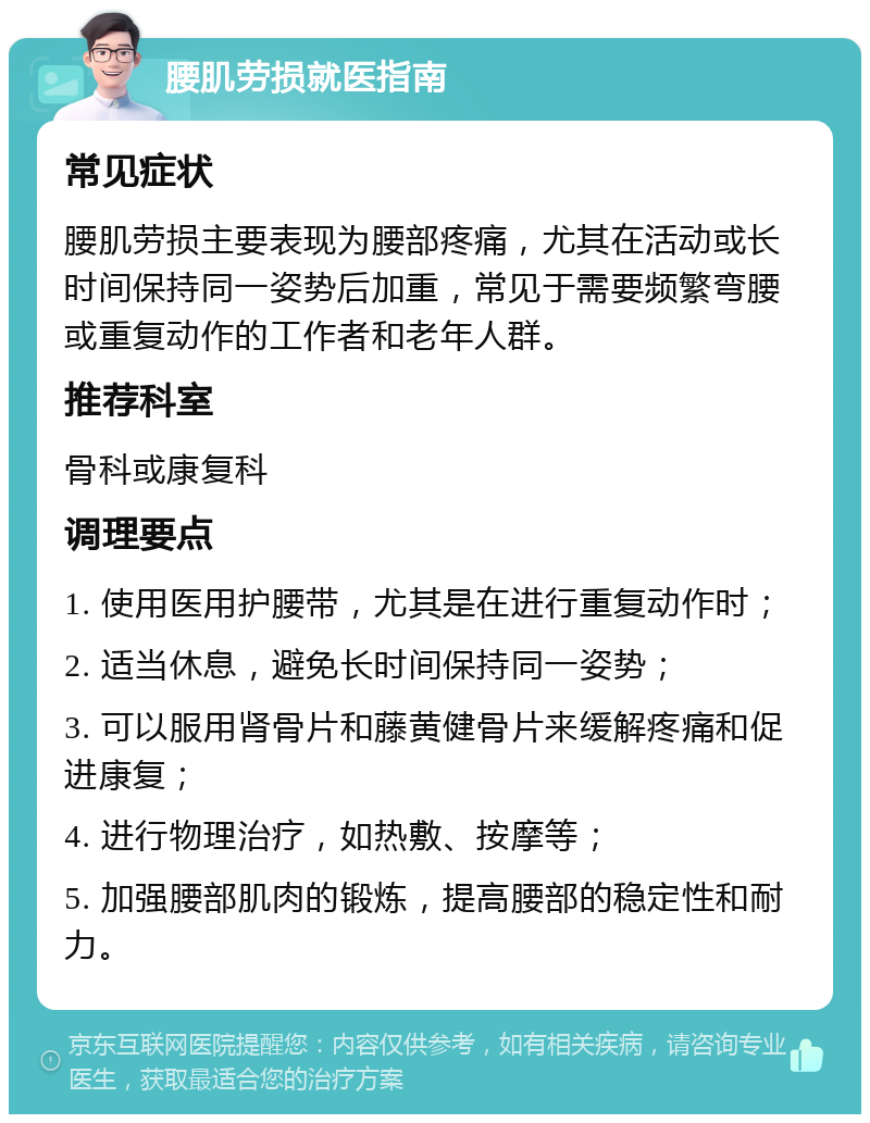 腰肌劳损就医指南 常见症状 腰肌劳损主要表现为腰部疼痛，尤其在活动或长时间保持同一姿势后加重，常见于需要频繁弯腰或重复动作的工作者和老年人群。 推荐科室 骨科或康复科 调理要点 1. 使用医用护腰带，尤其是在进行重复动作时； 2. 适当休息，避免长时间保持同一姿势； 3. 可以服用肾骨片和藤黄健骨片来缓解疼痛和促进康复； 4. 进行物理治疗，如热敷、按摩等； 5. 加强腰部肌肉的锻炼，提高腰部的稳定性和耐力。