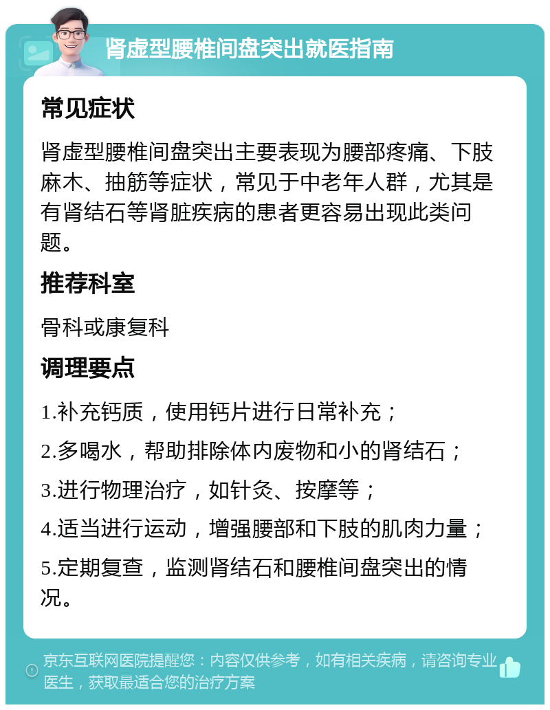 肾虚型腰椎间盘突出就医指南 常见症状 肾虚型腰椎间盘突出主要表现为腰部疼痛、下肢麻木、抽筋等症状，常见于中老年人群，尤其是有肾结石等肾脏疾病的患者更容易出现此类问题。 推荐科室 骨科或康复科 调理要点 1.补充钙质，使用钙片进行日常补充； 2.多喝水，帮助排除体内废物和小的肾结石； 3.进行物理治疗，如针灸、按摩等； 4.适当进行运动，增强腰部和下肢的肌肉力量； 5.定期复查，监测肾结石和腰椎间盘突出的情况。