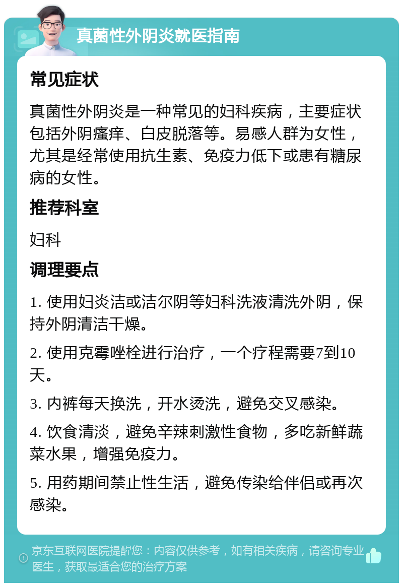 真菌性外阴炎就医指南 常见症状 真菌性外阴炎是一种常见的妇科疾病，主要症状包括外阴瘙痒、白皮脱落等。易感人群为女性，尤其是经常使用抗生素、免疫力低下或患有糖尿病的女性。 推荐科室 妇科 调理要点 1. 使用妇炎洁或洁尔阴等妇科洗液清洗外阴，保持外阴清洁干燥。 2. 使用克霉唑栓进行治疗，一个疗程需要7到10天。 3. 内裤每天换洗，开水烫洗，避免交叉感染。 4. 饮食清淡，避免辛辣刺激性食物，多吃新鲜蔬菜水果，增强免疫力。 5. 用药期间禁止性生活，避免传染给伴侣或再次感染。