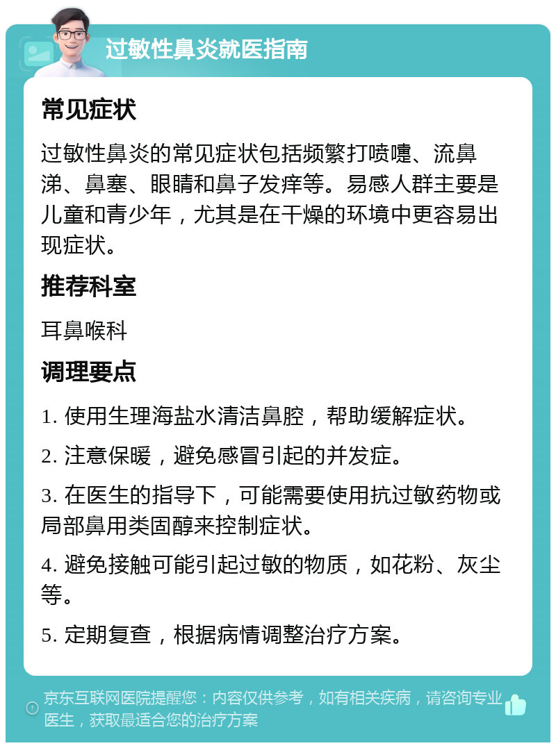 过敏性鼻炎就医指南 常见症状 过敏性鼻炎的常见症状包括频繁打喷嚏、流鼻涕、鼻塞、眼睛和鼻子发痒等。易感人群主要是儿童和青少年，尤其是在干燥的环境中更容易出现症状。 推荐科室 耳鼻喉科 调理要点 1. 使用生理海盐水清洁鼻腔，帮助缓解症状。 2. 注意保暖，避免感冒引起的并发症。 3. 在医生的指导下，可能需要使用抗过敏药物或局部鼻用类固醇来控制症状。 4. 避免接触可能引起过敏的物质，如花粉、灰尘等。 5. 定期复查，根据病情调整治疗方案。