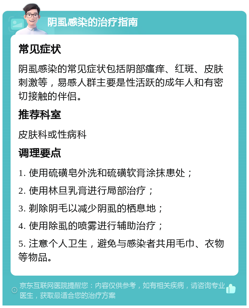 阴虱感染的治疗指南 常见症状 阴虱感染的常见症状包括阴部瘙痒、红斑、皮肤刺激等，易感人群主要是性活跃的成年人和有密切接触的伴侣。 推荐科室 皮肤科或性病科 调理要点 1. 使用硫磺皂外洗和硫磺软膏涂抹患处； 2. 使用林旦乳膏进行局部治疗； 3. 剃除阴毛以减少阴虱的栖息地； 4. 使用除虱的喷雾进行辅助治疗； 5. 注意个人卫生，避免与感染者共用毛巾、衣物等物品。