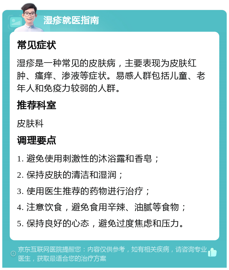 湿疹就医指南 常见症状 湿疹是一种常见的皮肤病，主要表现为皮肤红肿、瘙痒、渗液等症状。易感人群包括儿童、老年人和免疫力较弱的人群。 推荐科室 皮肤科 调理要点 1. 避免使用刺激性的沐浴露和香皂； 2. 保持皮肤的清洁和湿润； 3. 使用医生推荐的药物进行治疗； 4. 注意饮食，避免食用辛辣、油腻等食物； 5. 保持良好的心态，避免过度焦虑和压力。