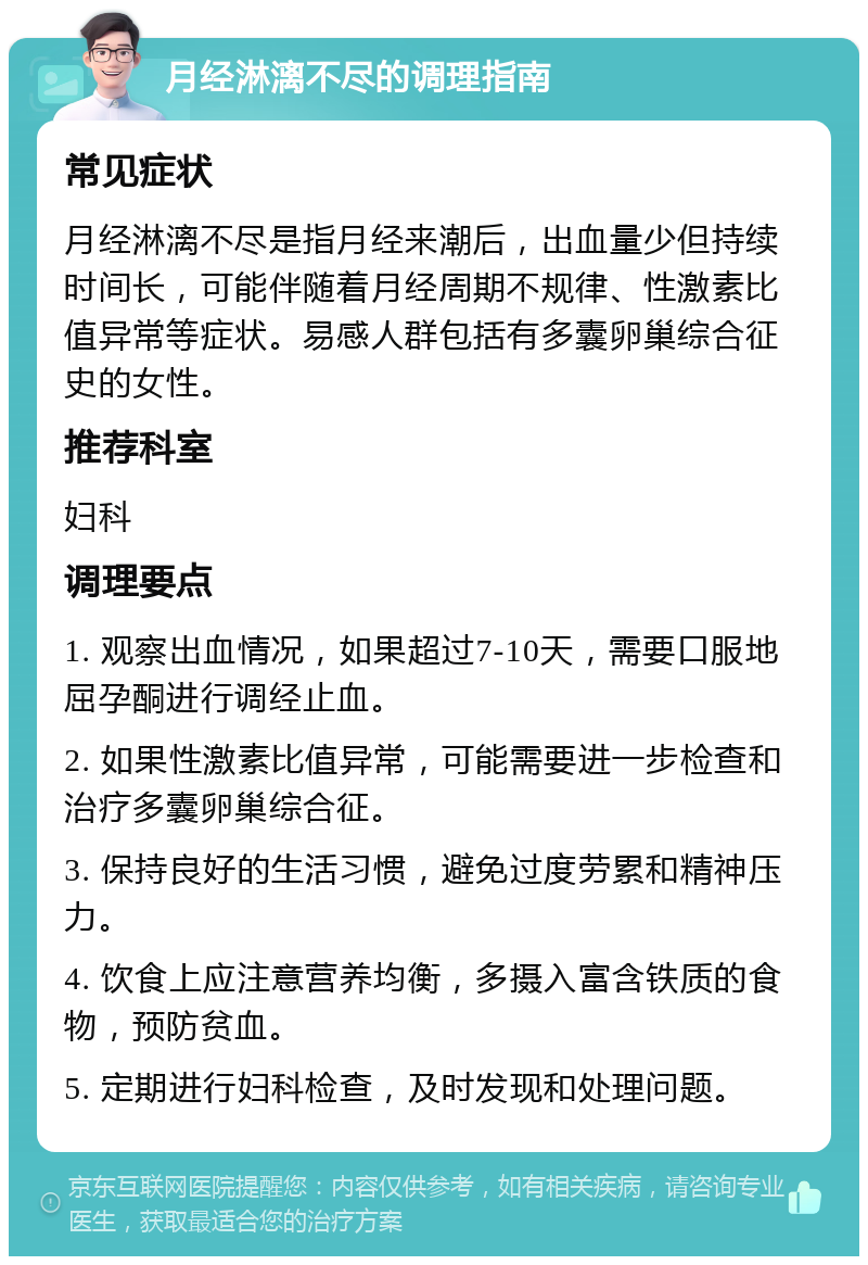 月经淋漓不尽的调理指南 常见症状 月经淋漓不尽是指月经来潮后，出血量少但持续时间长，可能伴随着月经周期不规律、性激素比值异常等症状。易感人群包括有多囊卵巢综合征史的女性。 推荐科室 妇科 调理要点 1. 观察出血情况，如果超过7-10天，需要口服地屈孕酮进行调经止血。 2. 如果性激素比值异常，可能需要进一步检查和治疗多囊卵巢综合征。 3. 保持良好的生活习惯，避免过度劳累和精神压力。 4. 饮食上应注意营养均衡，多摄入富含铁质的食物，预防贫血。 5. 定期进行妇科检查，及时发现和处理问题。