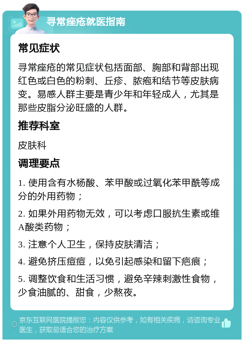 寻常痤疮就医指南 常见症状 寻常痤疮的常见症状包括面部、胸部和背部出现红色或白色的粉刺、丘疹、脓疱和结节等皮肤病变。易感人群主要是青少年和年轻成人，尤其是那些皮脂分泌旺盛的人群。 推荐科室 皮肤科 调理要点 1. 使用含有水杨酸、苯甲酸或过氧化苯甲酰等成分的外用药物； 2. 如果外用药物无效，可以考虑口服抗生素或维A酸类药物； 3. 注意个人卫生，保持皮肤清洁； 4. 避免挤压痘痘，以免引起感染和留下疤痕； 5. 调整饮食和生活习惯，避免辛辣刺激性食物，少食油腻的、甜食，少熬夜。