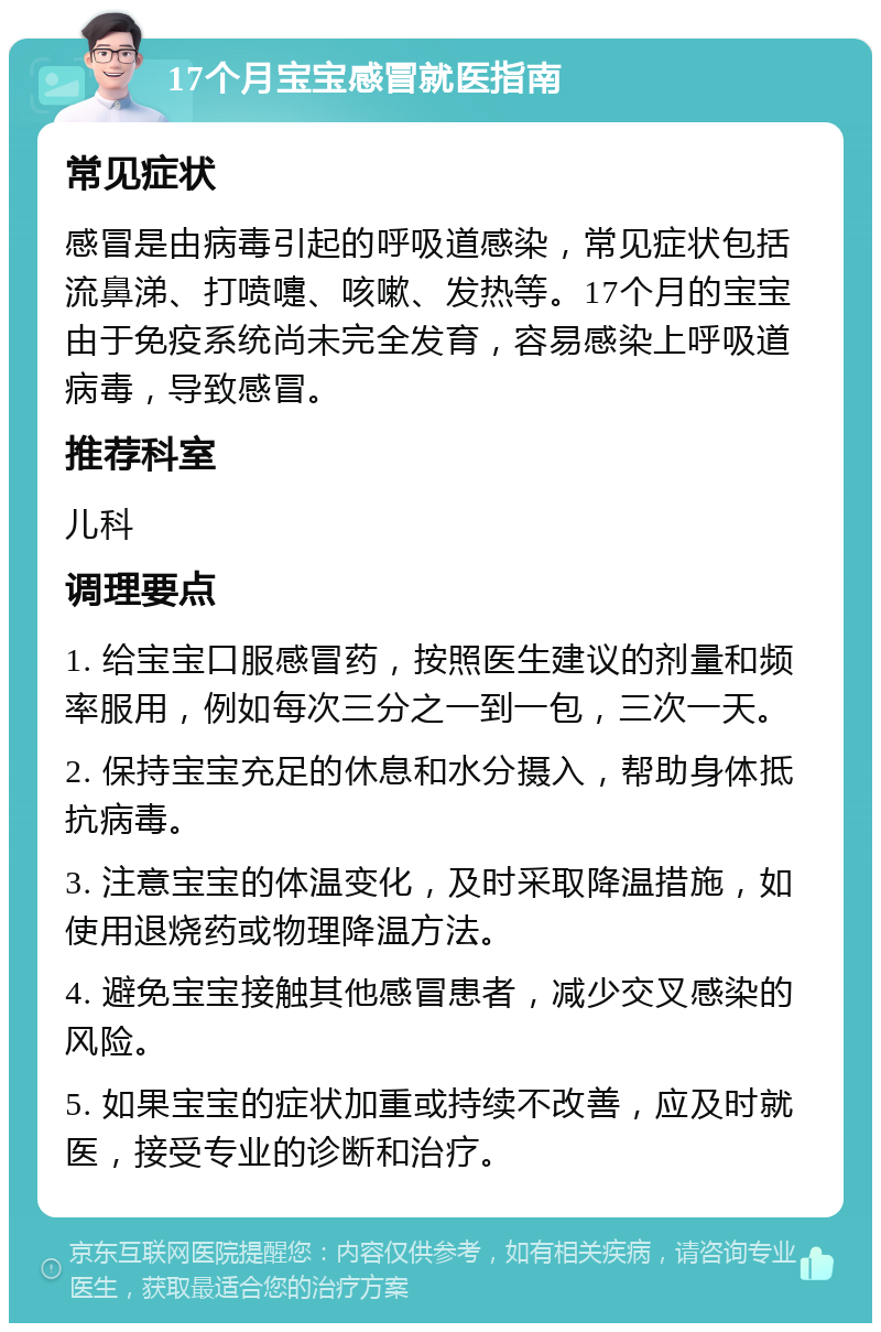 17个月宝宝感冒就医指南 常见症状 感冒是由病毒引起的呼吸道感染，常见症状包括流鼻涕、打喷嚏、咳嗽、发热等。17个月的宝宝由于免疫系统尚未完全发育，容易感染上呼吸道病毒，导致感冒。 推荐科室 儿科 调理要点 1. 给宝宝口服感冒药，按照医生建议的剂量和频率服用，例如每次三分之一到一包，三次一天。 2. 保持宝宝充足的休息和水分摄入，帮助身体抵抗病毒。 3. 注意宝宝的体温变化，及时采取降温措施，如使用退烧药或物理降温方法。 4. 避免宝宝接触其他感冒患者，减少交叉感染的风险。 5. 如果宝宝的症状加重或持续不改善，应及时就医，接受专业的诊断和治疗。