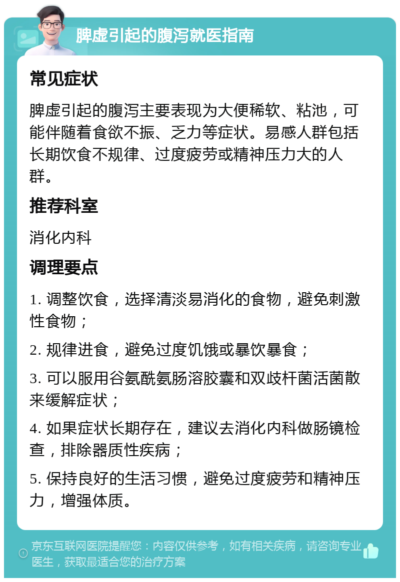 脾虚引起的腹泻就医指南 常见症状 脾虚引起的腹泻主要表现为大便稀软、粘池，可能伴随着食欲不振、乏力等症状。易感人群包括长期饮食不规律、过度疲劳或精神压力大的人群。 推荐科室 消化内科 调理要点 1. 调整饮食，选择清淡易消化的食物，避免刺激性食物； 2. 规律进食，避免过度饥饿或暴饮暴食； 3. 可以服用谷氨酰氨肠溶胶囊和双歧杆菌活菌散来缓解症状； 4. 如果症状长期存在，建议去消化内科做肠镜检查，排除器质性疾病； 5. 保持良好的生活习惯，避免过度疲劳和精神压力，增强体质。