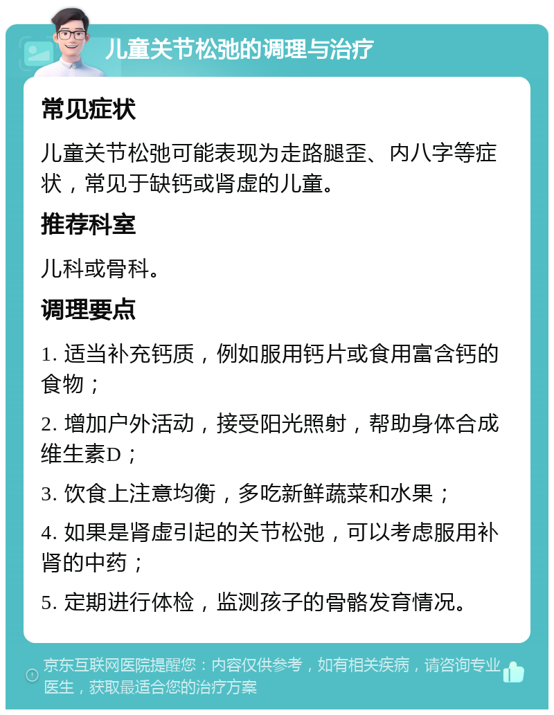 儿童关节松弛的调理与治疗 常见症状 儿童关节松弛可能表现为走路腿歪、内八字等症状，常见于缺钙或肾虚的儿童。 推荐科室 儿科或骨科。 调理要点 1. 适当补充钙质，例如服用钙片或食用富含钙的食物； 2. 增加户外活动，接受阳光照射，帮助身体合成维生素D； 3. 饮食上注意均衡，多吃新鲜蔬菜和水果； 4. 如果是肾虚引起的关节松弛，可以考虑服用补肾的中药； 5. 定期进行体检，监测孩子的骨骼发育情况。