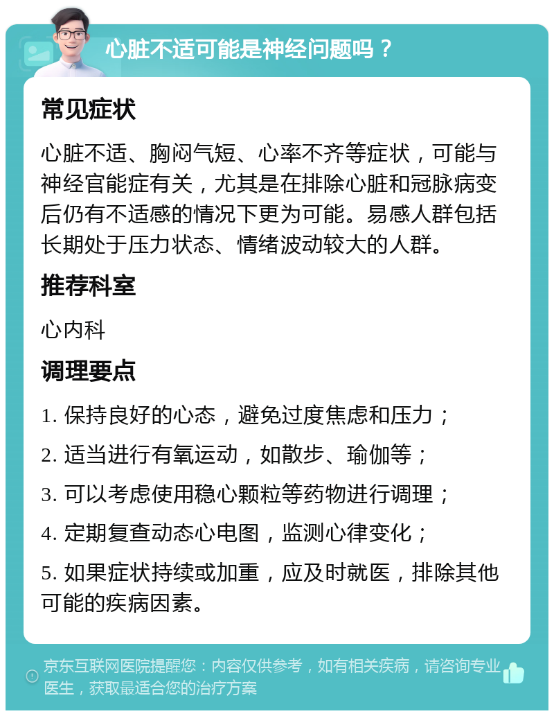 心脏不适可能是神经问题吗？ 常见症状 心脏不适、胸闷气短、心率不齐等症状，可能与神经官能症有关，尤其是在排除心脏和冠脉病变后仍有不适感的情况下更为可能。易感人群包括长期处于压力状态、情绪波动较大的人群。 推荐科室 心内科 调理要点 1. 保持良好的心态，避免过度焦虑和压力； 2. 适当进行有氧运动，如散步、瑜伽等； 3. 可以考虑使用稳心颗粒等药物进行调理； 4. 定期复查动态心电图，监测心律变化； 5. 如果症状持续或加重，应及时就医，排除其他可能的疾病因素。