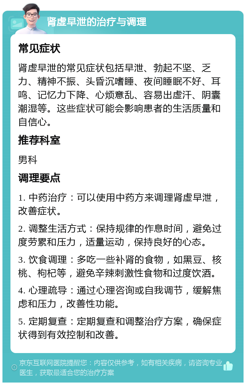 肾虚早泄的治疗与调理 常见症状 肾虚早泄的常见症状包括早泄、勃起不坚、乏力、精神不振、头昏沉嗜睡、夜间睡眠不好、耳鸣、记忆力下降、心烦意乱、容易出虚汗、阴囊潮湿等。这些症状可能会影响患者的生活质量和自信心。 推荐科室 男科 调理要点 1. 中药治疗：可以使用中药方来调理肾虚早泄，改善症状。 2. 调整生活方式：保持规律的作息时间，避免过度劳累和压力，适量运动，保持良好的心态。 3. 饮食调理：多吃一些补肾的食物，如黑豆、核桃、枸杞等，避免辛辣刺激性食物和过度饮酒。 4. 心理疏导：通过心理咨询或自我调节，缓解焦虑和压力，改善性功能。 5. 定期复查：定期复查和调整治疗方案，确保症状得到有效控制和改善。