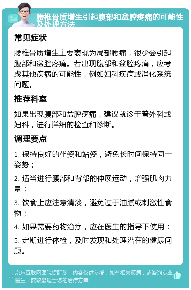 腰椎骨质增生引起腹部和盆腔疼痛的可能性及处理方法 常见症状 腰椎骨质增生主要表现为局部腰痛，很少会引起腹部和盆腔疼痛。若出现腹部和盆腔疼痛，应考虑其他疾病的可能性，例如妇科疾病或消化系统问题。 推荐科室 如果出现腹部和盆腔疼痛，建议就诊于普外科或妇科，进行详细的检查和诊断。 调理要点 1. 保持良好的坐姿和站姿，避免长时间保持同一姿势； 2. 适当进行腰部和背部的伸展运动，增强肌肉力量； 3. 饮食上应注意清淡，避免过于油腻或刺激性食物； 4. 如果需要药物治疗，应在医生的指导下使用； 5. 定期进行体检，及时发现和处理潜在的健康问题。