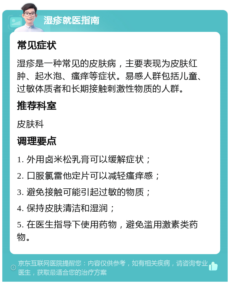 湿疹就医指南 常见症状 湿疹是一种常见的皮肤病，主要表现为皮肤红肿、起水泡、瘙痒等症状。易感人群包括儿童、过敏体质者和长期接触刺激性物质的人群。 推荐科室 皮肤科 调理要点 1. 外用卤米松乳膏可以缓解症状； 2. 口服氯雷他定片可以减轻瘙痒感； 3. 避免接触可能引起过敏的物质； 4. 保持皮肤清洁和湿润； 5. 在医生指导下使用药物，避免滥用激素类药物。