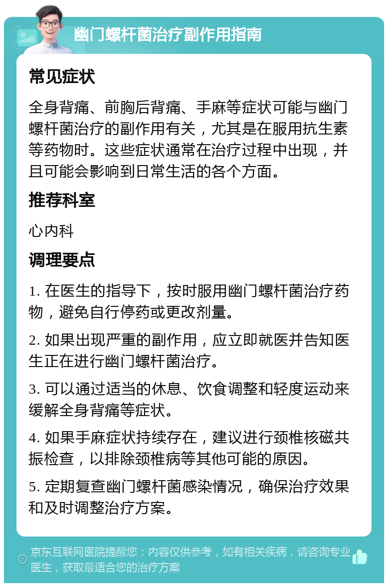 幽门螺杆菌治疗副作用指南 常见症状 全身背痛、前胸后背痛、手麻等症状可能与幽门螺杆菌治疗的副作用有关，尤其是在服用抗生素等药物时。这些症状通常在治疗过程中出现，并且可能会影响到日常生活的各个方面。 推荐科室 心内科 调理要点 1. 在医生的指导下，按时服用幽门螺杆菌治疗药物，避免自行停药或更改剂量。 2. 如果出现严重的副作用，应立即就医并告知医生正在进行幽门螺杆菌治疗。 3. 可以通过适当的休息、饮食调整和轻度运动来缓解全身背痛等症状。 4. 如果手麻症状持续存在，建议进行颈椎核磁共振检查，以排除颈椎病等其他可能的原因。 5. 定期复查幽门螺杆菌感染情况，确保治疗效果和及时调整治疗方案。