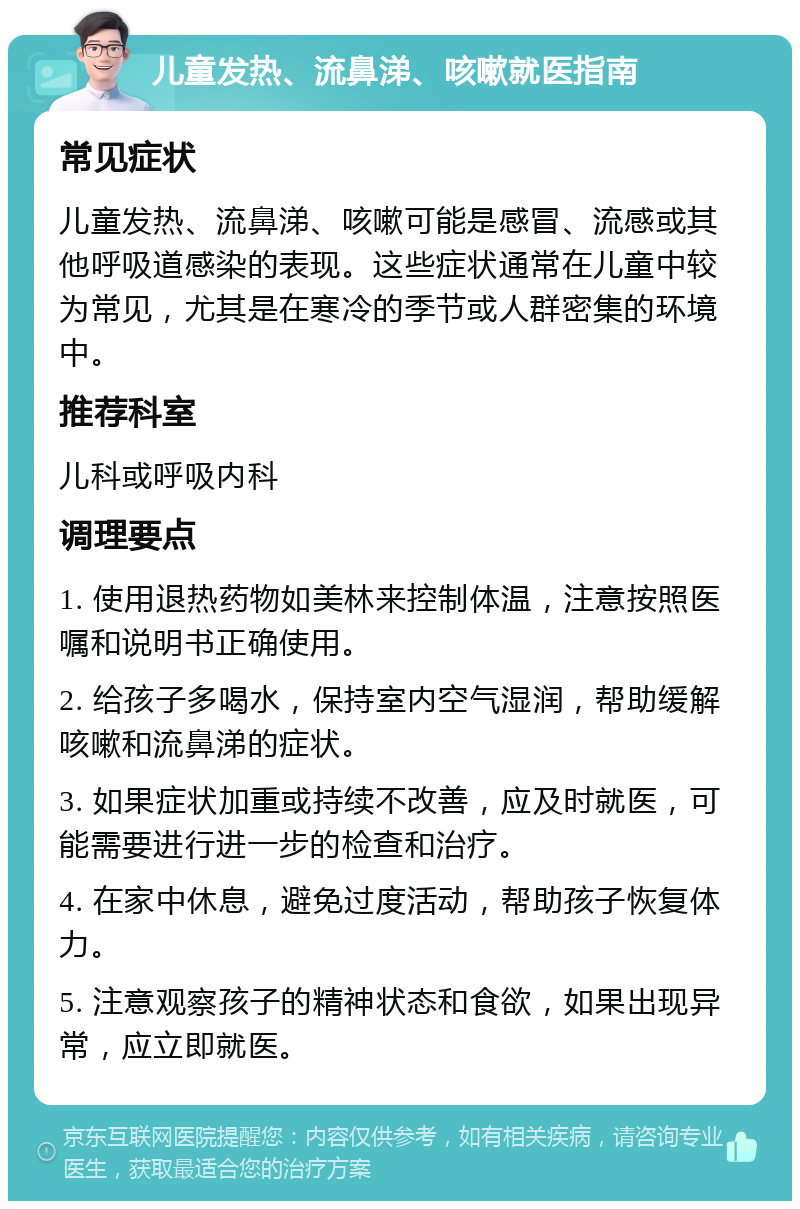 儿童发热、流鼻涕、咳嗽就医指南 常见症状 儿童发热、流鼻涕、咳嗽可能是感冒、流感或其他呼吸道感染的表现。这些症状通常在儿童中较为常见，尤其是在寒冷的季节或人群密集的环境中。 推荐科室 儿科或呼吸内科 调理要点 1. 使用退热药物如美林来控制体温，注意按照医嘱和说明书正确使用。 2. 给孩子多喝水，保持室内空气湿润，帮助缓解咳嗽和流鼻涕的症状。 3. 如果症状加重或持续不改善，应及时就医，可能需要进行进一步的检查和治疗。 4. 在家中休息，避免过度活动，帮助孩子恢复体力。 5. 注意观察孩子的精神状态和食欲，如果出现异常，应立即就医。