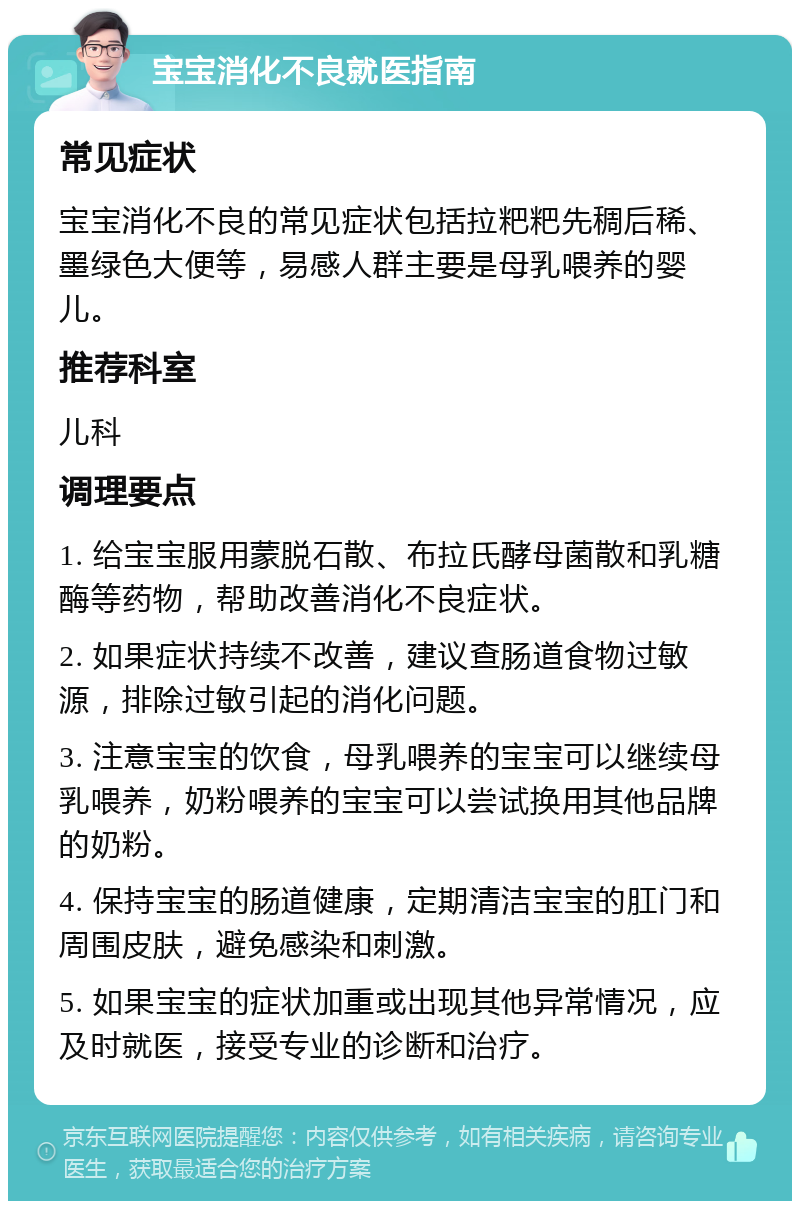 宝宝消化不良就医指南 常见症状 宝宝消化不良的常见症状包括拉粑粑先稠后稀、墨绿色大便等，易感人群主要是母乳喂养的婴儿。 推荐科室 儿科 调理要点 1. 给宝宝服用蒙脱石散、布拉氏酵母菌散和乳糖酶等药物，帮助改善消化不良症状。 2. 如果症状持续不改善，建议查肠道食物过敏源，排除过敏引起的消化问题。 3. 注意宝宝的饮食，母乳喂养的宝宝可以继续母乳喂养，奶粉喂养的宝宝可以尝试换用其他品牌的奶粉。 4. 保持宝宝的肠道健康，定期清洁宝宝的肛门和周围皮肤，避免感染和刺激。 5. 如果宝宝的症状加重或出现其他异常情况，应及时就医，接受专业的诊断和治疗。