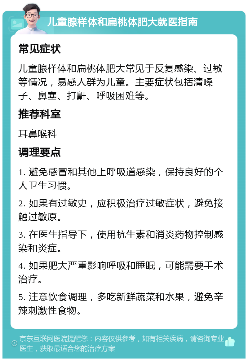 儿童腺样体和扁桃体肥大就医指南 常见症状 儿童腺样体和扁桃体肥大常见于反复感染、过敏等情况，易感人群为儿童。主要症状包括清嗓子、鼻塞、打鼾、呼吸困难等。 推荐科室 耳鼻喉科 调理要点 1. 避免感冒和其他上呼吸道感染，保持良好的个人卫生习惯。 2. 如果有过敏史，应积极治疗过敏症状，避免接触过敏原。 3. 在医生指导下，使用抗生素和消炎药物控制感染和炎症。 4. 如果肥大严重影响呼吸和睡眠，可能需要手术治疗。 5. 注意饮食调理，多吃新鲜蔬菜和水果，避免辛辣刺激性食物。