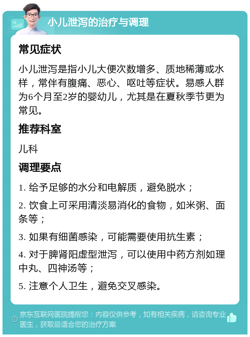 小儿泄泻的治疗与调理 常见症状 小儿泄泻是指小儿大便次数增多、质地稀薄或水样，常伴有腹痛、恶心、呕吐等症状。易感人群为6个月至2岁的婴幼儿，尤其是在夏秋季节更为常见。 推荐科室 儿科 调理要点 1. 给予足够的水分和电解质，避免脱水； 2. 饮食上可采用清淡易消化的食物，如米粥、面条等； 3. 如果有细菌感染，可能需要使用抗生素； 4. 对于脾肾阳虚型泄泻，可以使用中药方剂如理中丸、四神汤等； 5. 注意个人卫生，避免交叉感染。