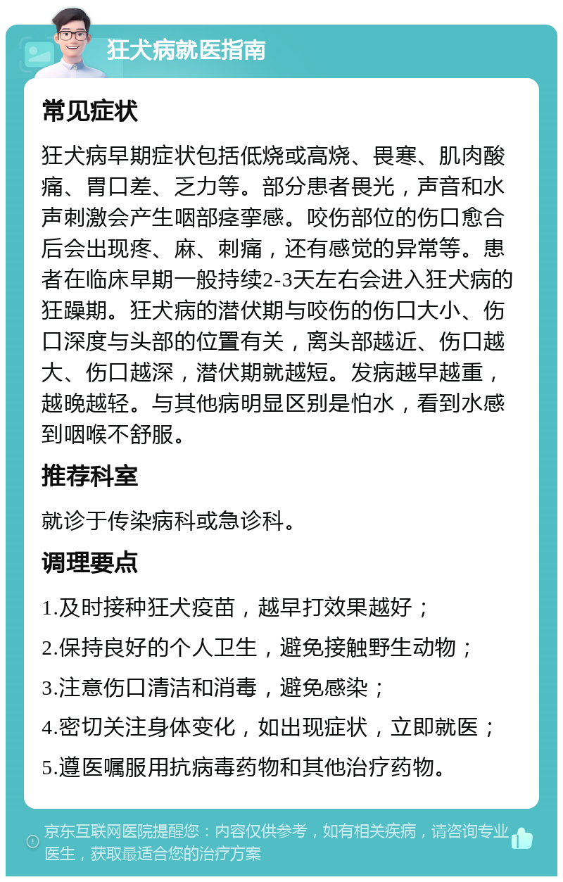 狂犬病就医指南 常见症状 狂犬病早期症状包括低烧或高烧、畏寒、肌肉酸痛、胃口差、乏力等。部分患者畏光，声音和水声刺激会产生咽部痉挛感。咬伤部位的伤口愈合后会出现疼、麻、刺痛，还有感觉的异常等。患者在临床早期一般持续2-3天左右会进入狂犬病的狂躁期。狂犬病的潜伏期与咬伤的伤口大小、伤口深度与头部的位置有关，离头部越近、伤口越大、伤口越深，潜伏期就越短。发病越早越重，越晚越轻。与其他病明显区别是怕水，看到水感到咽喉不舒服。 推荐科室 就诊于传染病科或急诊科。 调理要点 1.及时接种狂犬疫苗，越早打效果越好； 2.保持良好的个人卫生，避免接触野生动物； 3.注意伤口清洁和消毒，避免感染； 4.密切关注身体变化，如出现症状，立即就医； 5.遵医嘱服用抗病毒药物和其他治疗药物。