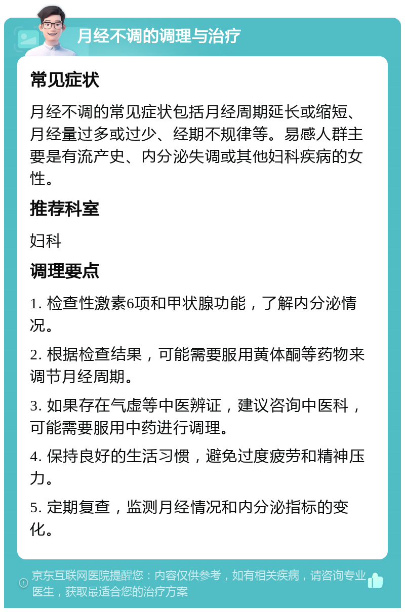 月经不调的调理与治疗 常见症状 月经不调的常见症状包括月经周期延长或缩短、月经量过多或过少、经期不规律等。易感人群主要是有流产史、内分泌失调或其他妇科疾病的女性。 推荐科室 妇科 调理要点 1. 检查性激素6项和甲状腺功能，了解内分泌情况。 2. 根据检查结果，可能需要服用黄体酮等药物来调节月经周期。 3. 如果存在气虚等中医辨证，建议咨询中医科，可能需要服用中药进行调理。 4. 保持良好的生活习惯，避免过度疲劳和精神压力。 5. 定期复查，监测月经情况和内分泌指标的变化。