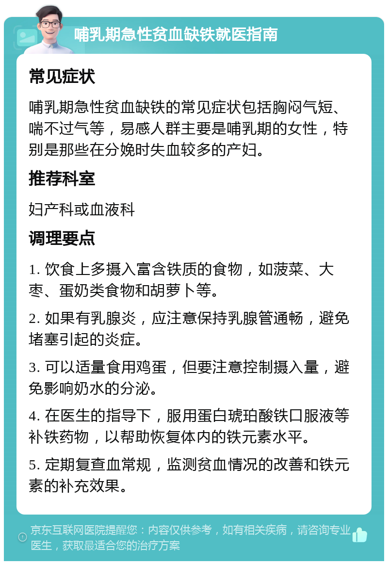 哺乳期急性贫血缺铁就医指南 常见症状 哺乳期急性贫血缺铁的常见症状包括胸闷气短、喘不过气等，易感人群主要是哺乳期的女性，特别是那些在分娩时失血较多的产妇。 推荐科室 妇产科或血液科 调理要点 1. 饮食上多摄入富含铁质的食物，如菠菜、大枣、蛋奶类食物和胡萝卜等。 2. 如果有乳腺炎，应注意保持乳腺管通畅，避免堵塞引起的炎症。 3. 可以适量食用鸡蛋，但要注意控制摄入量，避免影响奶水的分泌。 4. 在医生的指导下，服用蛋白琥珀酸铁口服液等补铁药物，以帮助恢复体内的铁元素水平。 5. 定期复查血常规，监测贫血情况的改善和铁元素的补充效果。