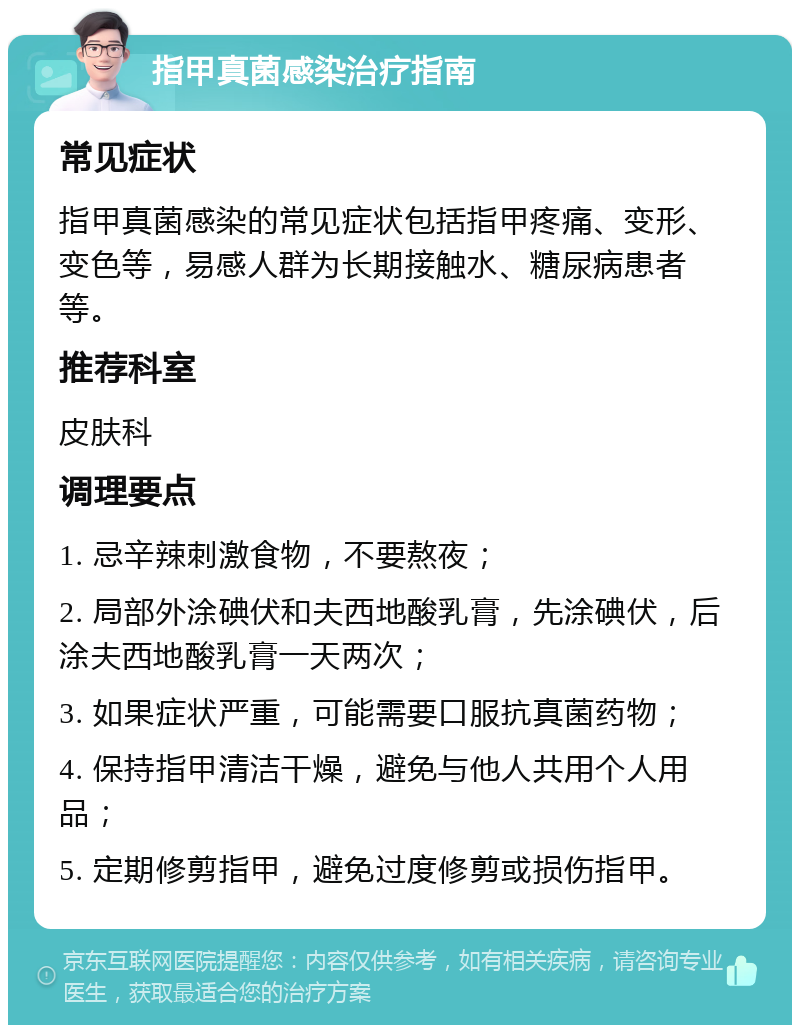 指甲真菌感染治疗指南 常见症状 指甲真菌感染的常见症状包括指甲疼痛、变形、变色等，易感人群为长期接触水、糖尿病患者等。 推荐科室 皮肤科 调理要点 1. 忌辛辣刺激食物，不要熬夜； 2. 局部外涂碘伏和夫西地酸乳膏，先涂碘伏，后涂夫西地酸乳膏一天两次； 3. 如果症状严重，可能需要口服抗真菌药物； 4. 保持指甲清洁干燥，避免与他人共用个人用品； 5. 定期修剪指甲，避免过度修剪或损伤指甲。