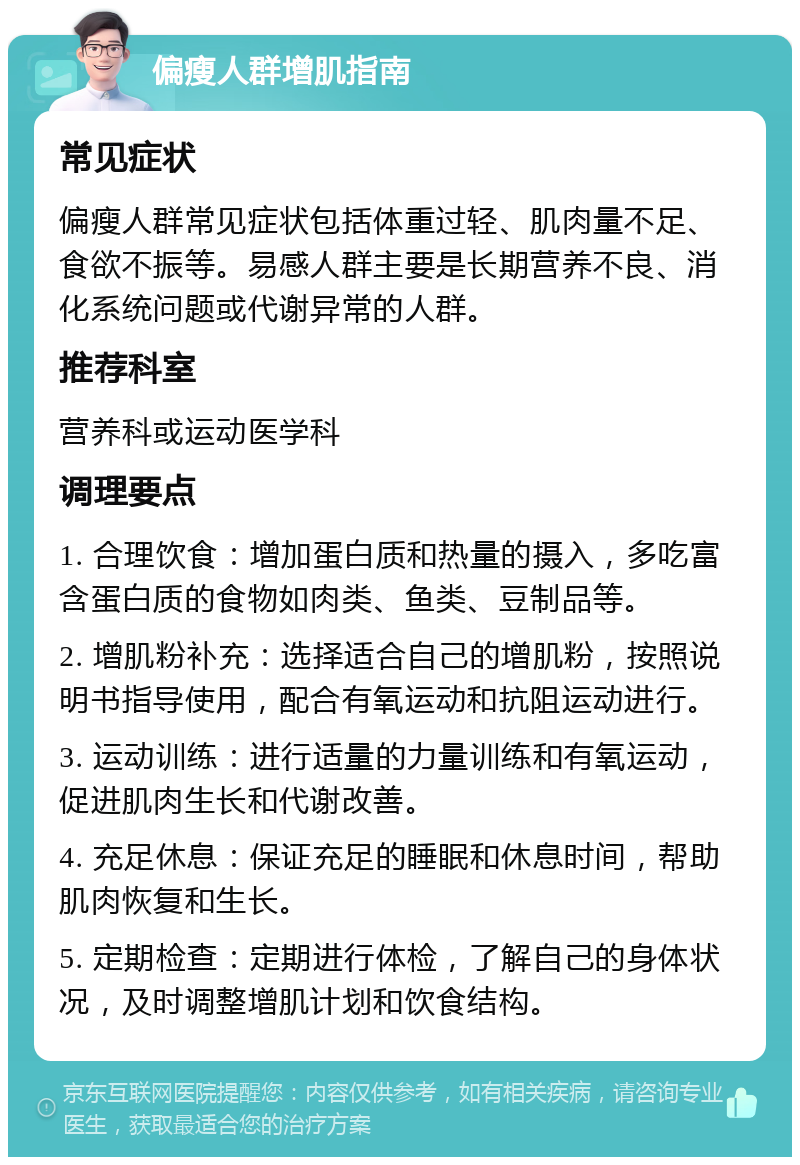 偏瘦人群增肌指南 常见症状 偏瘦人群常见症状包括体重过轻、肌肉量不足、食欲不振等。易感人群主要是长期营养不良、消化系统问题或代谢异常的人群。 推荐科室 营养科或运动医学科 调理要点 1. 合理饮食：增加蛋白质和热量的摄入，多吃富含蛋白质的食物如肉类、鱼类、豆制品等。 2. 增肌粉补充：选择适合自己的增肌粉，按照说明书指导使用，配合有氧运动和抗阻运动进行。 3. 运动训练：进行适量的力量训练和有氧运动，促进肌肉生长和代谢改善。 4. 充足休息：保证充足的睡眠和休息时间，帮助肌肉恢复和生长。 5. 定期检查：定期进行体检，了解自己的身体状况，及时调整增肌计划和饮食结构。