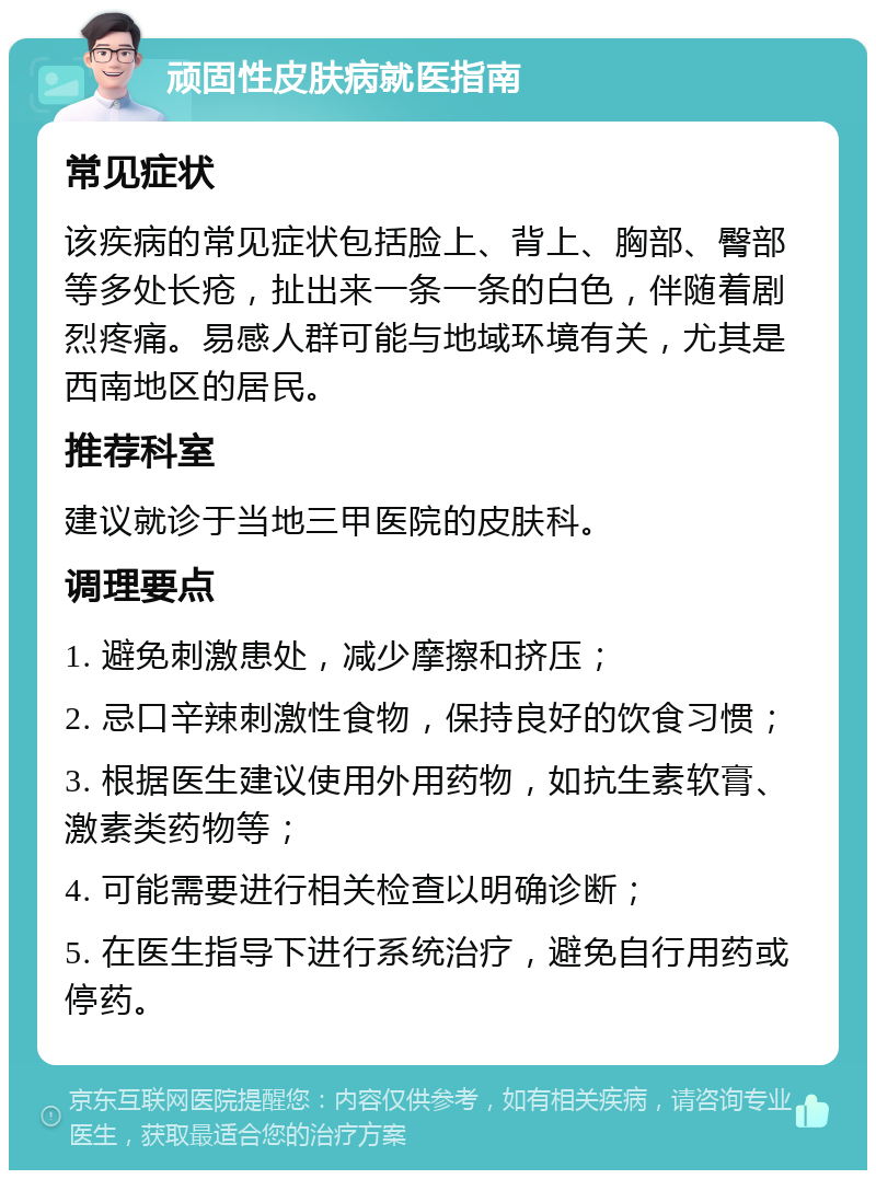 顽固性皮肤病就医指南 常见症状 该疾病的常见症状包括脸上、背上、胸部、臀部等多处长疮，扯出来一条一条的白色，伴随着剧烈疼痛。易感人群可能与地域环境有关，尤其是西南地区的居民。 推荐科室 建议就诊于当地三甲医院的皮肤科。 调理要点 1. 避免刺激患处，减少摩擦和挤压； 2. 忌口辛辣刺激性食物，保持良好的饮食习惯； 3. 根据医生建议使用外用药物，如抗生素软膏、激素类药物等； 4. 可能需要进行相关检查以明确诊断； 5. 在医生指导下进行系统治疗，避免自行用药或停药。