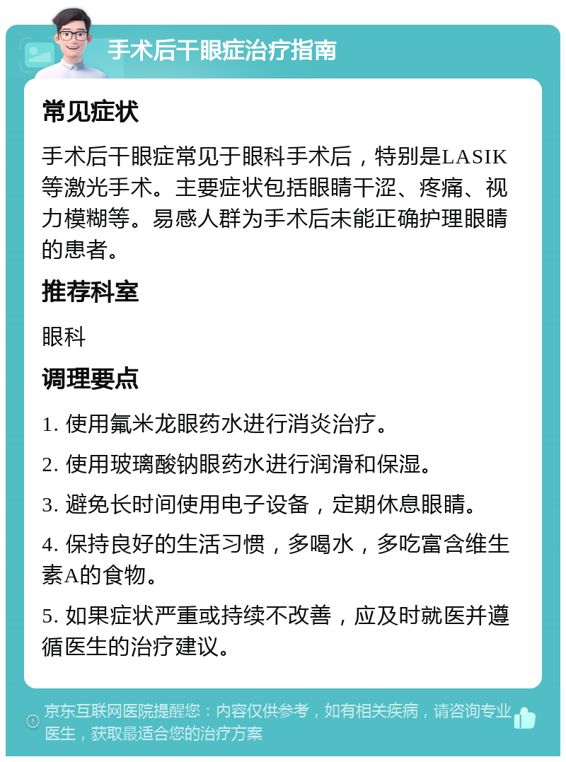 手术后干眼症治疗指南 常见症状 手术后干眼症常见于眼科手术后，特别是LASIK等激光手术。主要症状包括眼睛干涩、疼痛、视力模糊等。易感人群为手术后未能正确护理眼睛的患者。 推荐科室 眼科 调理要点 1. 使用氟米龙眼药水进行消炎治疗。 2. 使用玻璃酸钠眼药水进行润滑和保湿。 3. 避免长时间使用电子设备，定期休息眼睛。 4. 保持良好的生活习惯，多喝水，多吃富含维生素A的食物。 5. 如果症状严重或持续不改善，应及时就医并遵循医生的治疗建议。