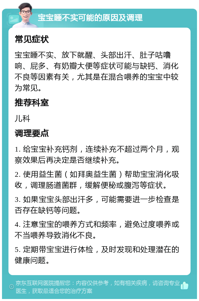 宝宝睡不实可能的原因及调理 常见症状 宝宝睡不实、放下就醒、头部出汗、肚子咕噜响、屁多、有奶瓣大便等症状可能与缺钙、消化不良等因素有关，尤其是在混合喂养的宝宝中较为常见。 推荐科室 儿科 调理要点 1. 给宝宝补充钙剂，连续补充不超过两个月，观察效果后再决定是否继续补充。 2. 使用益生菌（如拜奥益生菌）帮助宝宝消化吸收，调理肠道菌群，缓解便秘或腹泻等症状。 3. 如果宝宝头部出汗多，可能需要进一步检查是否存在缺钙等问题。 4. 注意宝宝的喂养方式和频率，避免过度喂养或不当喂养导致消化不良。 5. 定期带宝宝进行体检，及时发现和处理潜在的健康问题。