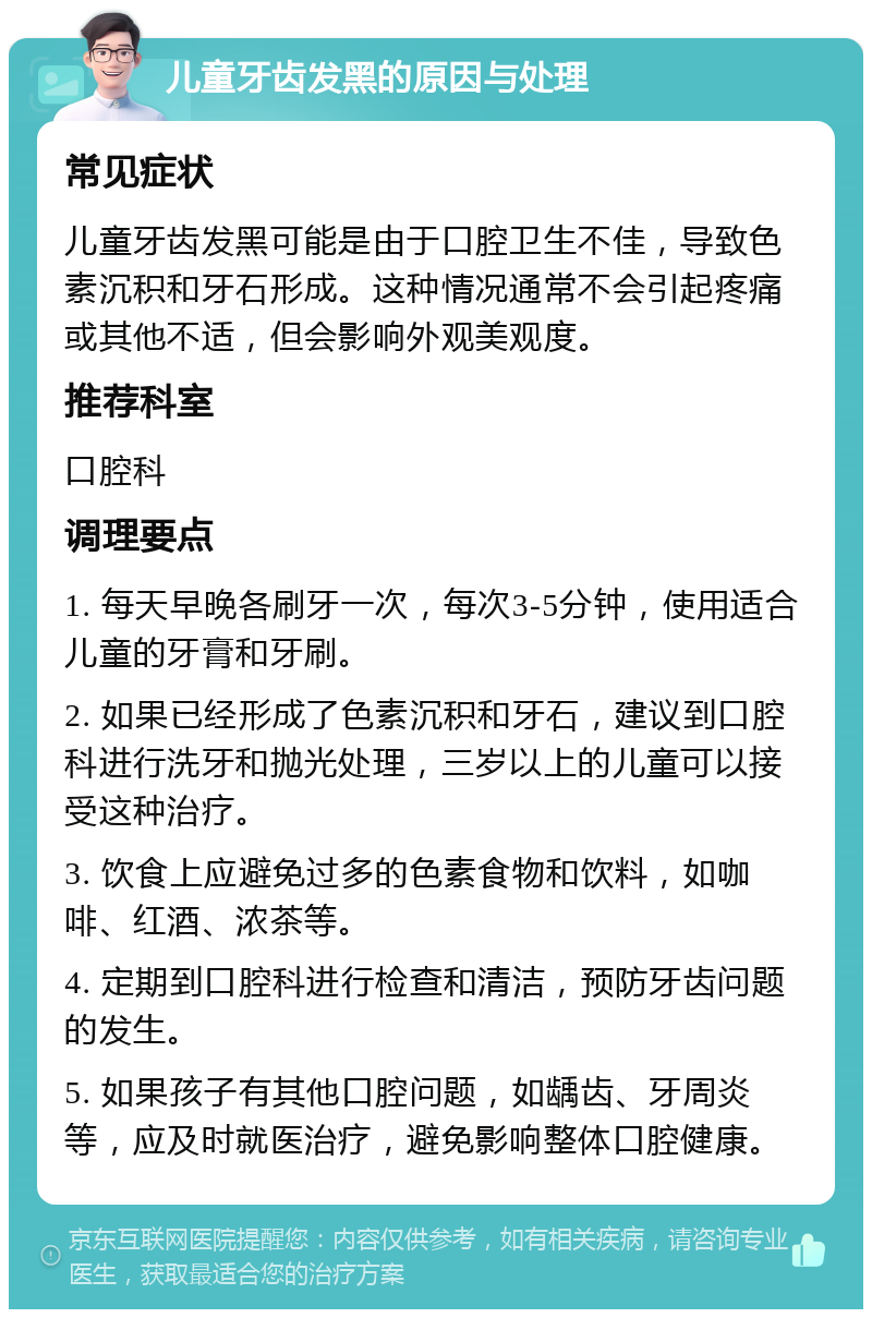 儿童牙齿发黑的原因与处理 常见症状 儿童牙齿发黑可能是由于口腔卫生不佳，导致色素沉积和牙石形成。这种情况通常不会引起疼痛或其他不适，但会影响外观美观度。 推荐科室 口腔科 调理要点 1. 每天早晚各刷牙一次，每次3-5分钟，使用适合儿童的牙膏和牙刷。 2. 如果已经形成了色素沉积和牙石，建议到口腔科进行洗牙和抛光处理，三岁以上的儿童可以接受这种治疗。 3. 饮食上应避免过多的色素食物和饮料，如咖啡、红酒、浓茶等。 4. 定期到口腔科进行检查和清洁，预防牙齿问题的发生。 5. 如果孩子有其他口腔问题，如龋齿、牙周炎等，应及时就医治疗，避免影响整体口腔健康。