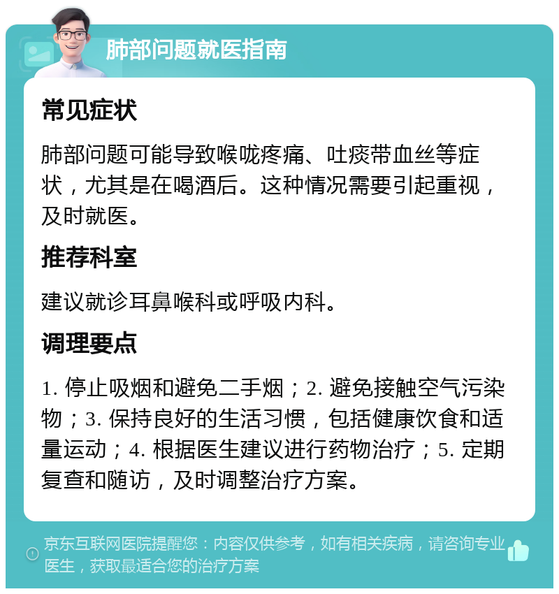 肺部问题就医指南 常见症状 肺部问题可能导致喉咙疼痛、吐痰带血丝等症状，尤其是在喝酒后。这种情况需要引起重视，及时就医。 推荐科室 建议就诊耳鼻喉科或呼吸内科。 调理要点 1. 停止吸烟和避免二手烟；2. 避免接触空气污染物；3. 保持良好的生活习惯，包括健康饮食和适量运动；4. 根据医生建议进行药物治疗；5. 定期复查和随访，及时调整治疗方案。