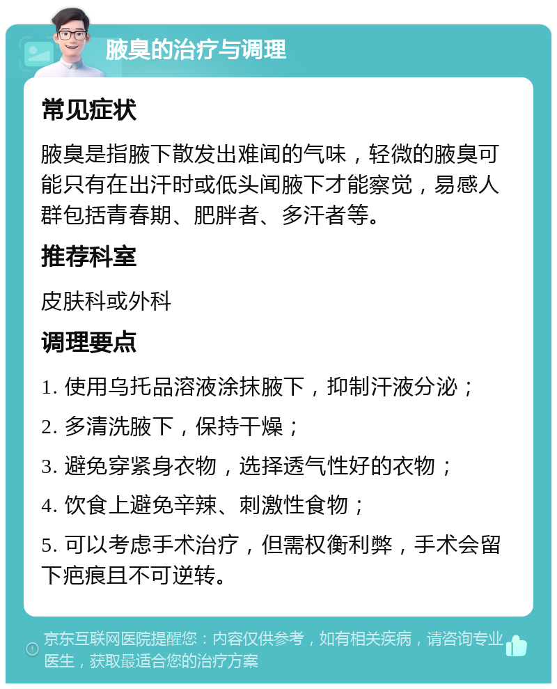 腋臭的治疗与调理 常见症状 腋臭是指腋下散发出难闻的气味，轻微的腋臭可能只有在出汗时或低头闻腋下才能察觉，易感人群包括青春期、肥胖者、多汗者等。 推荐科室 皮肤科或外科 调理要点 1. 使用乌托品溶液涂抹腋下，抑制汗液分泌； 2. 多清洗腋下，保持干燥； 3. 避免穿紧身衣物，选择透气性好的衣物； 4. 饮食上避免辛辣、刺激性食物； 5. 可以考虑手术治疗，但需权衡利弊，手术会留下疤痕且不可逆转。