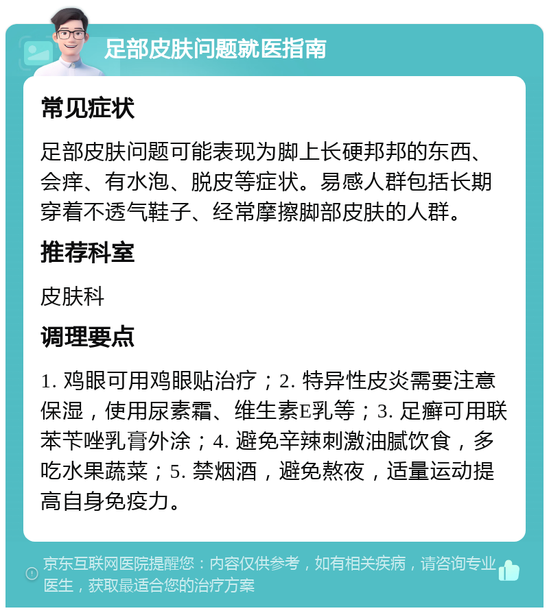 足部皮肤问题就医指南 常见症状 足部皮肤问题可能表现为脚上长硬邦邦的东西、会痒、有水泡、脱皮等症状。易感人群包括长期穿着不透气鞋子、经常摩擦脚部皮肤的人群。 推荐科室 皮肤科 调理要点 1. 鸡眼可用鸡眼贴治疗；2. 特异性皮炎需要注意保湿，使用尿素霜、维生素E乳等；3. 足癣可用联苯苄唑乳膏外涂；4. 避免辛辣刺激油腻饮食，多吃水果蔬菜；5. 禁烟酒，避免熬夜，适量运动提高自身免疫力。